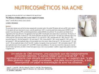 Jung JY , Y oon MY , Min SU, Hong JS, Choi Y S, Suh DH. The influence of
dietary patterns on acne vulgaris in Koreans. Eur J Dermatol. 2010;20:768–
72. [PubMed: 20822969]
NUTRICOSMÉTICOS NA ACNE
Um estudo de 1285 coreanos, uma população que não tradicionalmente
consomem laticínios. O autores relatam que o nível de IGF - 1 foi
significativamente mais elevada em pacientes com acne , e sugerem que, "a alta
dieta glicêmico carga , queijo processado , uma dieta rica em gorduras , e iodo
desempenhar um papel na exacerbação da acne nos coreanos ".
 