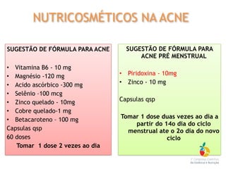 SUGESTÃO DE FÓRMULA PARA ACNE
• Vitamina B6 - 10 mg
• Magnésio -120 mg
• Acido ascórbico -300 mg
• Selênio –100 mcg
• Zinco quelado - 10mg
• Cobre quelado-1 mg
• Betacaroteno – 100 mg
Capsulas qsp
60 doses
Tomar 1 dose 2 vezes ao dia
SUGESTÃO DE FÓRMULA PARA
ACNE PRÉ MENSTRUAL
• Piridoxina - 10mg
• Zinco - 10 mg
Capsulas qsp
Tomar 1 dose duas vezes ao dia a
partir do 14o dia do ciclo
menstrual ate o 2o dia do novo
ciclo
NUTRICOSMÉTICOS NA ACNE
 