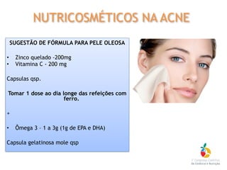 SUGESTÃO DE FÓRMULA PARA PELE OLEOSA
• Zinco quelado -200mg
• Vitamina C - 200 mg
Capsulas qsp.
Tomar 1 dose ao dia longe das refeições com
ferro.
+
• Ômega 3 – 1 a 3g (1g de EPA e DHA)
Capsula gelatinosa mole qsp
NUTRICOSMÉTICOS NA ACNE
 