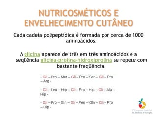 Cada cadeia polipeptídica é formada por cerca de 1000
aminoácidos.
A glicina aparece de três em três aminoácidos e a
seqüência glicina-prolina-hidroxiprolina se repete com
bastante freqüência.
NUTRICOSMÉTICOS E
ENVELHECIMENTO CUTÂNEO
 