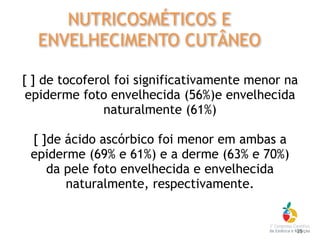 [ ] de tocoferol foi significativamente menor na
epiderme foto envelhecida (56%)e envelhecida
naturalmente (61%)
[ ]de ácido ascórbico foi menor em ambas a
epiderme (69% e 61%) e a derme (63% e 70%)
da pele foto envelhecida e envelhecida
naturalmente, respectivamente.
35
NUTRICOSMÉTICOS E
ENVELHECIMENTO CUTÂNEO
 