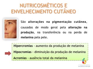 São alterações na pigmentação cutânea,
causadas de modo geral pela alteração na
produção, na transferência ou na perda de
melanina pela pele.
Hipercromias - aumento da produção de melanina
Hipocromias - diminuição da produção de melanina
Acromias - ausência total da melanina
NUTRICOSMÉTICOS E
ENVELHECIMENTO CUTÂNEO
 