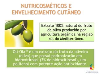 Oli-Ola™ é um extrato do fruto da oliveira
(oliva) que possui padronização em
hidroxitirosol (3% de hidroxitirosol), um
polifenol com potente ação antioxidante.
Extrato 100% natural do fruto
da oliva produzido por
agricultura orgânica na região
sul do Mediterrâneo.
NUTRICOSMÉTICOS E
ENVELHECIMENTO CUTÂNEO
 