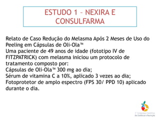 ESTUDO 1 – NEXIRA E
CONSULFARMA
Relato de Caso Redução do Melasma Após 2 Meses de Uso do
Peeling em Cápsulas de Oli-Ola™
Uma paciente de 49 anos de idade (fototipo IV de
FITZPATRICK) com melasma iniciou um protocolo de
tratamento composto por:
Cápsulas de Oli-Ola™ 300 mg ao dia; 
Sérum de vitamina C a 10%, aplicado 3 vezes ao dia; 
Fotoprotetor de amplo espectro (FPS 30/ PPD 10) aplicado
durante o dia.
 