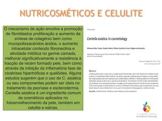 O mecanismo de ação envolve a promoção
de fibroblastos proliferação e aumento da
síntese de colagénio bem como
mucopolissacáridos ácidos, o aumento
intracelular conteúdo fibronectina e
atividade mitótica no germe camada,
melhorar significativamente a resistência à
tracção de recém formado pele, bem como
através da inibição da inflamatória fase de
cicatrizes hipertróficas e quelóides. Alguns
estudos sugerem que o uso de C. asiatica
ou seu componentes podem ser úteis no
tratamento da psoríase e esclerodermia.
Centella asiatica é um ingrediente comum
de cosméticos aplicados no
fotoenvelhecimento da pele, também em
celulite e estrias.
NUTRICOSMÉTICOS E CELULITE
 