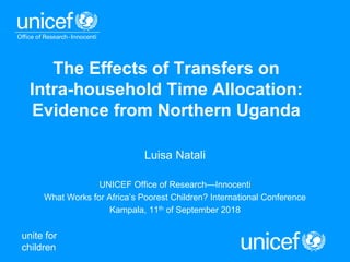 unite for
children
The Effects of Transfers on
Intra-household Time Allocation:
Evidence from Northern Uganda
Luisa Natali
UNICEF Office of Research—Innocenti
What Works for Africa’s Poorest Children? International Conference
Kampala, 11th of September 2018
 