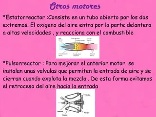 Otros motores   *Estatorreactor :Consiste en un tubo abierto por los dos extremos. El oxigeno del aire entra por la parte delantera a altas velocidades , y reacciona con el combustible  *Pulsorreactor : Para mejorar el anterior motor  se instalan unas valvulas que permiten la entrada de aire y se cierran cuando explota la mezcla . De esta forma evitamos el retroceso del aire hacia la entrada  