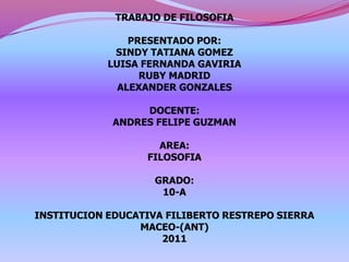 TRABAJO DE FILOSOFIA PRESENTADO POR: SINDY TATIANA GOMEZ  LUISA FERNANDA GAVIRIA RUBY MADRID  ALEXANDER GONZALES DOCENTE: ANDRES FELIPE GUZMAN AREA: FILOSOFIA GRADO: 10-A INSTITUCION EDUCATIVA FILIBERTO RESTREPO SIERRA MACEO-(ANT) 2011 