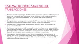 SISTEMAS DE PROCESAMIENTO DE
TRANSACCIONES.
● También conocido por sus siglas TPS “transacción procesation system” y se define como un
sistema de información que recolecta, procesa, almacena, exhibe, modifica, cancela y
recupera toda la información generada por las transacciones producidas en una
organización.
● Su importancia es que Los gerentes necesitan los TPS para supervisar el estado de las
operaciones internas y las relaciones de la empresa con el entorno externo.
● Sus características esenciales es la fiabilidad, la respuesta rápida, inflexibilidad y las
operaciones controladas.
● Los sistemas de procesamiento de transacción proveen beneficios como: la propiedad de
recolectar de información, ahorros de mano de obra, Automatización de tareas operativas,
Beneficios visibles y palpables, Controlan las transacciones para mantener la seguridad y
Capaz de controlar y son capaces de administrar múltiples transacciones.
● Por otra parte provee limitaciones tales como: la capacidad de generar informes de
manera limitada, la caída del sistema puede provocar parálisis en las organizaciones que
los utilizan o que cualquier alteración inválida en la información que manejan los TPS
puede provocar situaciones caóticas.
 