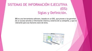 SISTEMAS DE INFORMACIÓN EJECUTIVA
(EIS)
Siglas y Definición.
EIS es una herramienta software, basada en un DSS, que provee a los gerentes
de un acceso sencillo a información interna y externa de su compañía, y que es
relevante para sus factores clave de éxito.
 