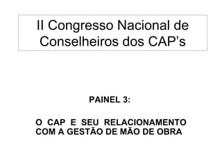 II Congresso Nacional de
 Conselheiros dos CAP’s



         PAINEL 3:

O CAP E SEU RELACIONAMENTO
COM A GESTÃO DE MÃO DE OBRA
 