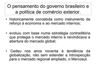 O pensamento do governo brasileiro e
   a política de comércio exterior.
• historicamente concebida como instrumento de
  reforço à economia e ao mercado internos;

• evoluiu com base numa estratégia contraditória
  que protegia o mercado interno e reivindicava a
  abertura do mercado global;

• Cedeu nos anos noventa à tendência da
  globalização, não sem estender a introspecção
  para o mercado regional ampliado, o Mercosul.
 