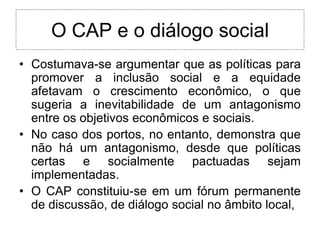 O CAP e o diálogo social
• Costumava-se argumentar que as políticas para
  promover a inclusão social e a equidade
  afetavam o crescimento econômico, o que
  sugeria a inevitabilidade de um antagonismo
  entre os objetivos econômicos e sociais.
• No caso dos portos, no entanto, demonstra que
  não há um antagonismo, desde que políticas
  certas e socialmente pactuadas sejam
  implementadas.
• O CAP constituiu-se em um fórum permanente
  de discussão, de diálogo social no âmbito local,
 