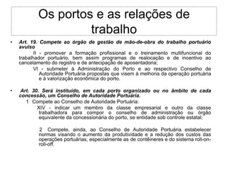 Os portos e as relações de
                     trabalho
•   Art. 19. Compete ao órgão de gestão de mão-de-obra do trabalho portuário
    avulso
           II - promover a formação profissional e o treinamento multifuncional do
    trabalhador portuário, bem assim programas de realocação e de incentivo ao
    cancelamento do registro e de antecipação de aposentadoria;
           VI - submeter à Administração do Porto e ao respectivo Conselho de
              Autoridade Portuária propostas que visem à melhoria da operação portuária
              e à valorização econômica do porto.

•   Art. 30. Será instituído, em cada porto organizado ou no âmbito de cada
    concessão, um Conselho de Autoridade Portuária.
      1 Compete ao Conselho de Autoridade Portuária:
           XIV - indicar um membro da classe empresarial e outro da classe
            trabalhadora para compor o conselho de administração ou órgão
            equivalente da concessionária do porto, se entidade sob controle estatal;

            2 Compete, ainda, ao Conselho de Autoridade Portuária estabelecer
            normas visando o aumento da produtividade e a redução dos custos das
            operações portuárias, especialmente as de contêineres e do sistema roll-on-
            roll-off.
 