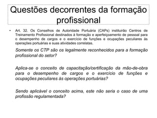 Questões decorrentes da formação
          profissional
•   Art. 32. Os Conselhos de Autoridade Portuária (CAPs) instituirão Centros de
    Treinamento Profissional destinados à formação e aperfeiçoamento de pessoal para
    o desempenho de cargos e o exercício de funções e ocupações peculiares às
    operações portuárias e suas atividades correlatas.

    Somente os CTP são os legalmente reconhecidos para a formação
    profissional do setor?

    Aplica-se o conceito de capacitação/certificação da mão-de-obra
    para o desempenho de cargos e o exercício de funções e
    ocupações peculiares às operações portuárias?

    Sendo aplicável o conceito acima, este não seria o caso de uma
    profissão regulamentada?
 