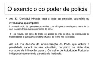 O exercício do poder de policia
• Art. 37. Constitui infração toda a ação ou omissão, voluntária ou
  involuntária, que importe:
  I - na realização de operações portuárias com infringência ao disposto nesta lei ou
  com inobservância dos regulamentos do porto;

   II - na recusa, por parte do órgão de gestão de mão-de-obra, da distribuição de
  trabalhadores a qualquer operador portuário, de forma não justificada;


  Art. 41. Da decisão da Administração do Porto que aplicar a
  penalidade caberá recurso voluntário, no prazo de trinta dias
  contados da intimação, para o Conselho de Autoridade Portuária,
  independentemente de garantia de instância.
 
