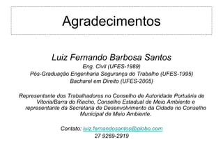 Agradecimentos

            Luiz Fernando Barbosa Santos
                      Eng. Civil (UFES-1989)
    Pós-Graduação Engenharia Segurança do Trabalho (UFES-1995)
                  Bacharel em Direito (UFES-2005)

Representante dos Trabalhadores no Conselho de Autoridade Portuária de
      Vitoria/Barra do Riacho, Conselho Estadual de Meio Ambiente e
  representante da Secretaria de Desenvolvimento da Cidade no Conselho
                        Municipal de Meio Ambiente.

               Contato: luiz.fernandosantos@globo.com
                              27 9269-2919
 
