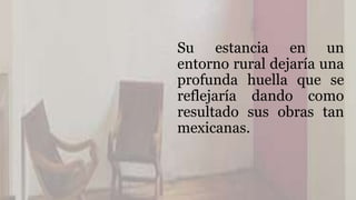 Su estancia en un
entorno rural dejaría una
profunda huella que se
reflejaría dando como
resultado sus obras tan
mexicanas.