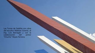 Las Torres de Satélite son obra
del escultor Mathias Goeritz, el
Ing. Luis Barragán y con la
colaboración del pintor
"Chucho" Reyes Ferreira.