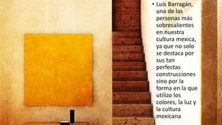 • Luis Barragán,
una de las
personas más
sobresalientes
en nuestra
cultura mexica,
ya que no solo
se destaca por
sus tan
perfectas
construcciones
sino por la
forma en la que
utilizo los
colores, la luz y
la cultura
mexicana