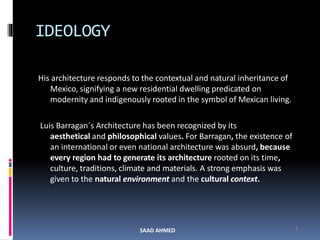 His architecture responds to the contextual and natural inheritance of
Mexico, signifying a new residential dwelling predicated on
modernity and indigenously rooted in the symbol of Mexican living.
Luis Barragan´s Architecture has been recognized by its
aesthetical and philosophical values. For Barragan, the existence of
an international or even national architecture was absurd, because
every region had to generate its architecture rooted on its time,
culture, traditions, climate and materials. A strong emphasis was
given to the natural environment and the cultural context.
4
IDEOLOGY
SAAD AHMED
 
