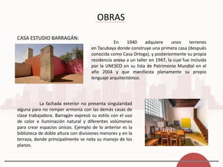 OBRAS
CASA ESTUDIO BARRAGÁN:
En 1940 adquiere unos terrenos
en Tacubaya donde construye una primera casa (después
conocida como Casa Ortega), y posteriormente su propia
residencia anexa a un taller en 1947, la cual fue incluida
por la UNESCO en su lista de Patrimonio Mundial en el
año 2004 y que manifiesta plenamente su propio
lenguaje arquitectónico.
La fachada exterior no presenta singularidad
alguna para no romper armonía con las demás casas de
clase trabajadora. Barragán expresó su estilo con el uso
de color e iluminación natural y diferentes volúmenes
para crear espacios únicos. Ejemplo de lo anterior es la
biblioteca de doble altura con divisiones menores y en la
terraza, donde principalmente se nota su manejo de los
planos.
 