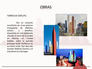 OBRAS
TORRES DE SATÉLITE:
Son un conjunto
escultórico de cinco prismas
triangulares de distintos
colores y tamaños,
dispuestas en una explanada
ubicada al norte de la ciudad
de México, en Ciudad
Satélite, sobre la avenida
principal Anillo Periférico en
su tramo norte. Son obra del
escultor Mathias Goeritz y el
arquitecto Luis Barragán.
 