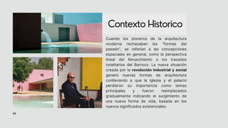 Contexto Historico
01
Cuando los pioneros de la arquitectura
moderna rechazaban las “formas del
pasado”, se referían a las concepciones
espaciales en general, como la perspectiva
lineal del Renacimiento o los trazados
totalitarios del Barroco. La nueva situación
creada por la revolución industrial y social
generó nuevas formas de arquitectura
conllevando a que la iglesia y el palacio
perdieron su importancia como temas
principales y fueron reemplazados
gradualmente indicando el surgimiento de
una nueva forma de vida, basada en los
nuevos significados existenciales.
 