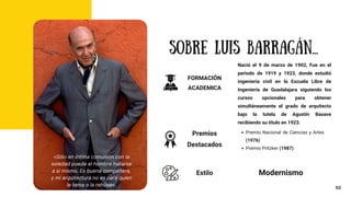 SOBRE LUIS BARRAGÁN...
Nació el 9 de marzo de 1902, Fue en el
periodo de 1919 y 1923, donde estudió
ingeniería civil en la Escuela Libre de
Ingeniería de Guadalajara siguiendo los
cursos opcionales para obtener
simultáneamente el grado de arquitecto
bajo la tutela de Agustín Basave
recibiendo su título en 1923.
Premio Nacional de Ciencias y Artes
(1976)
Premio Pritzker (1987)
FORMACIÓN
ACADEMICA
Premios
Destacados
02
«Sólo en íntima comunión con la
soledad puede el hombre hallarse
a sí mismo. Es buena compañera,
y mi arquitectura no es para quien
le tema o la rehúya».
Estilo Modernismo
 