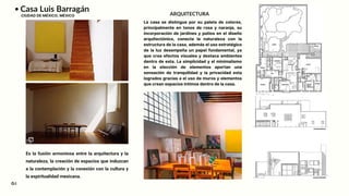 Casa Luis Barragán
CIUDAD DE MÉXICO, MÉXICO
Es la fusión armoniosa entre la arquitectura y la
naturaleza, la creación de espacios que induzcan
a la contemplación y la conexión con la cultura y
la espiritualidad mexicana.
ARQUITECTURA
04
La casa se distingue por su paleta de colores,
principalmente en tonos de rosa y naranja, su
incorporación de jardines y patios en el diseño
arquitectónico, conecta la naturaleza con la
estructura de la casa, además el uso estratégico
de la luz desempeña un papel fundamental, ya
que crea efectos visuales y destaca ambientes
dentro de esta. La simplicidad y el minimalismo
en la elección de elementos aportan una
sensación de tranquilidad y la privacidad esta
logrados gracias a el uso de muros y elementos
que crean espacios íntimos dentro de la casa.
 
