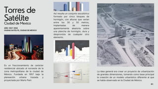 Torres de
Satélite
Ciudad de Mexico
La idea general era crear un proyecto de urbanización
de grandes dimensiones, tomando como base principal
la creación de un modelo urbanístico diferente al que
se había observado en la Ciudad de México.
Es un fraccionamiento de carácter
residencial ubicado al noroeste de la
zona metropolitana de la ciudad de
México. Fundada en 1957 bajo la
planeación urbana trazada y
proyectada por Mario Pani.
AÑO: 1957-1958
CIUDAD SATÉLITE, CIUDAD DE MÉXICO
Así resulta un conjunto escultórico
formado por cinco bloques de
hormigón, con alturas que varían
entre los 30 y 50 metros,
implantadas de manera
aparentemente aleatoria sobre
una plancha de hormigón, dura y
desprovista de cualquier otro
elemento.
05
 