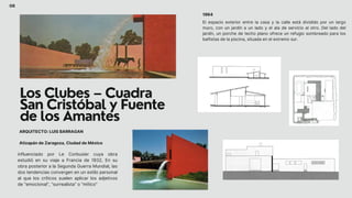 Los Clubes – Cuadra
San Cristóbal y Fuente
de los Amantes
influenciado por Le Corbusier cuya obra
estudió en su viaje a Francia de 1932, En su
obra posterior a la Segunda Guerra Mundial, las
dos tendencias convergen en un estilo personal
al que los críticos suelen aplicar los adjetivos
de “emocional”, “surrealista” o “mítico”
El espacio exterior entre la casa y la calle está dividido por un largo
muro, con un jardín a un lado y el ala de servicio al otro. Del lado del
jardín, un porche de techo plano ofrece un refugio sombreado para los
bañistas de la piscina, situada en el extremo sur.
06
1964
Atizapán de Zaragoza, Ciudad de México
ARQUITECTO: LUIS BARRAGAN
 
