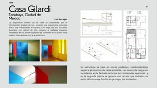 Luis Barragán
Casa Gilardi
Tacubaya, Ciudad de
Mexico
1976
Su estructura se basa en muros portantes, subdividiéndolos
según la proporción de cada ambiente. Los muros de carga son
recortados en la fachada principal por moderadas aperturas y
en la segunda planta se genera una terraza que limitada por
estos últimos cuya función es proteger los ambientes.
La disposición interior de la casa se caracteriza por la
introducción gradual de luz, creando una experiencia sensorial
única. que transforman el espacio a lo largo del día. El pasillo
iluminado con vidrios de ónix conduce a múltiples espacios
inundados de luz, donde la piscina se convierte en un punto focal
mágico fusionándose con la arquitectura.
07
 