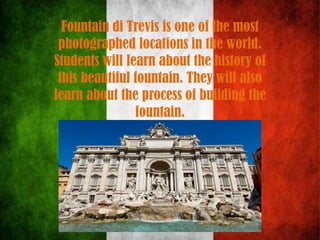 Fountain di Trevis is one of the most
photographed locations in the world.
Students will learn about the history of
this beautiful fountain. They will also
learn about the process of building the
fountain.
 