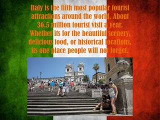 Italy is the fifth most popular tourist
attractions around the world. About
36.5 million tourist visit a year.
Whether its for the beautiful scenery,
delicious food, or historical locations,
its one place people will not forget.
 