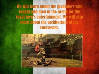 We will learn about the gladiators who
fought and died in the arena for the
royal men's entertainment. We will also
learn about the architecture of the
Colosseum.
 