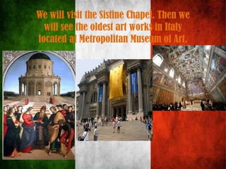 We will visit the Sistine Chapel. Then we
will see the oldest art works in Italy
located at Metropolitan Museum of Art.
 