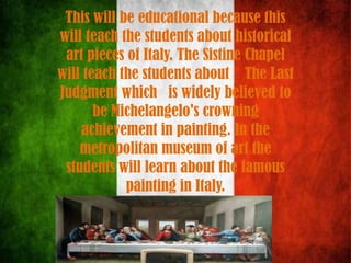 This will be educational because this
will teach the students about historical
art pieces of Italy. The Sistine Chapel
will teach the students about The Last
Judgment which is widely believed to
be Michelangelo's crowning
achievement in painting. In the
metropolitan museum of art the
students will learn about the famous
painting in Italy.
 