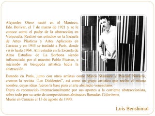 Alejandro Otero nació en el Manteco,
Edo. Bolívar, el 7 de marzo de 1921 y se le
conoce como el padre de la abstracción en
Venezuela. Realizó sus estudios en la Escuela
de Artes Plásticas y Artes Aplicadas en
Caracas y en 1945 se trasladó a París, donde
vivió hasta 1964. Allí estudió en la Escuela de
Altos Estudios de La Sorbona siendo
influenciado por el maestro Pablo Picasso, e
iniciando su búsqueda artística hacia la
abstracción.
Estando en París, junto con otros artistas como Mateo Manaure y Pascual Navarro,
crearon la revista “Los Disidentes”, así como un grupo artístico que recibe el mismo
nombre, cuyas ideas fueron la base para el arte abstracto venezolano.
Otero es reconocido internacionalmente por sus aportes a la corriente abstraccionista,
sobre todo por su serie de composiciones abstractas llamadas Coloritmos.
Muere en Caracas el 13 de agosto de 1990.
Luis Benshimol
 