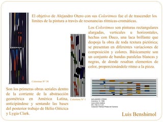 El objetivo de Alejandro Otero con sus Coloritmos fue el de trascender los
límites de la pintura a través de resonancias rítmicas-cromáticas.
Los Coloritmos son pinturas rectangulares
alargadas, verticales u horizontales,
hechas con Duco, una laca brillante que
despoja la obra de toda textura pictórica;
se presentan en diferentes variaciones de
composición y colores. Básicamente son
un conjunto de bandas paralelas blancas y
negras, de donde resaltan elementos de
color, proporcionándole ritmo a la pieza.
Son los primeras obras seriales dentro
de la corriente de la abstracción
geométrica en América Latina,
anticipándose y sentando las bases
del posterior trabajo de Hélio Oiticica
y Lygia Clark.
Coloritmo N° 1
Coloritmo N° 38
Luis Benshimol
 