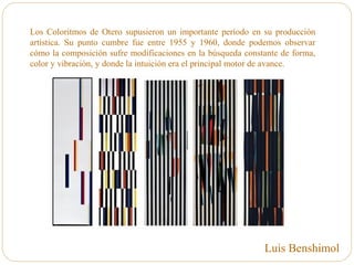 Los Coloritmos de Otero supusieron un importante período en su producción
artística. Su punto cumbre fue entre 1955 y 1960, donde podemos observar
cómo la composición sufre modificaciones en la búsqueda constante de forma,
color y vibración, y donde la intuición era el principal motor de avance.
Luis Benshimol
 