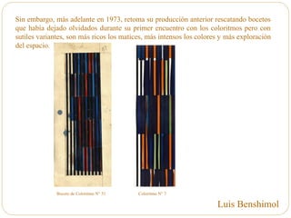 Sin embargo, más adelante en 1973, retoma su producción anterior rescatando bocetos
que había dejado olvidados durante su primer encuentro con los coloritmos pero con
sutiles variantes, son más ricos los matices, más intensos los colores y más exploración
del espacio.
Boceto de Coloritmo N° 51 Coloritmo N° 7
Luis Benshimol
 