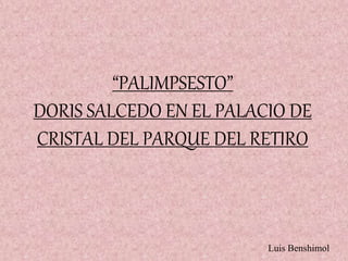“PALIMPSESTO”
DORIS SALCEDO EN EL PALACIO DE
CRISTAL DEL PARQUE DEL RETIRO
Luis Benshimol
 