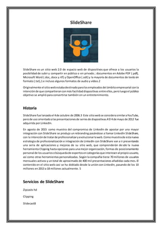 SlideShare
SlideShare es un sitio web 2.0 de espacio web de dispositivos que ofrece a los usuarios la
posibilidad de subir y compartir en público o en privado ; documentos en Adobe PDF (.pdf),
Microsoft Word (.doc,.docx y.rtf) y OpenOffice (.odt) y la mayoría de documentos de textosin
formato (.txt),1 e incluso algunos formatos de audio y vídeo.2
Originalmente el sitiowebestabadestinadoparalosempleadosdel ámbitoempresarial conla
intenciónde que compartieranconmás facilidaddiapositivas entre ellos,peroluegoel público
objetivo se amplió para convertirse también en un entretenimiento.
Historia
SlideShare fue lanzadoel 4de octubre de 2006.3 Este sitiowebse considerasimilaraYouTube,
perode uso orientadoalaspresentacionesde seriesde diapositivas.4El 4 de mayo de 2012 fue
adquirida por LinkedIn.
En agosto de 2015 como muestra del compromiso de LinkedIn de apostar por una mayor
integración con SlideShare se produjo un rebranding pasándose a llamar LinkedIn SlideShare,
con la intenciónde tratarde profesionalizaryevolucionarlaweb.Comomuestrade estanueva
estrategia de profesionalización e integración de LinkedIn con SlideShare van a ir presentando
una seria de aplicaciones y mejoras de su sitio web, que comprenderán desde la nueva
herramienta Clipping hasta opciones para una mejor organización,formas de posicionamiento
personal de losusuariosobúsquedade expertosencategoríasque interesenal propiousuario,
así como otras herramientas personalizadas. Según la compañía tiene 70 millones de usuarios
mensuales activos y un total de aproximado de 400 mil presentaciones añadidas cada mes. El
contenido en el sitio web casi se ha doblado desde la unión con LinkedIn, pasando de los 10
millones en 2013 a 18 millones actualmente. 5
Servicios de SlideShare
Zipcasts hd
Clipping
Slidecast8
 