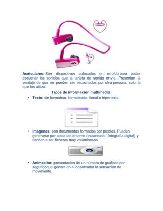 Auriculares: Son dispositivos colocados en el oído para poder
escuchar los sonidos que la tarjeta de sonido envía. Presentan la
ventaja de que no pueden ser escuchados por otra persona, solo la
que los utiliza.
Tipos de información multimedia:
• Texto: sin formatear, formateado, lineal e hipertexto.

• Imágenes: son documentos formados por píxeles. Pueden
generarse por copia del entorno (escaneado, fotografía digital) y
tienden a ser ficheros muy voluminosos.

• Animación: presentación de un número de gráficos por
segundoque genera en el observador la sensación de
movimiento.

 