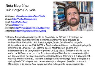 Nota Biográfica Luis Borges Gouveiahomepage: http://homepage.ufp.pt/~lmbgblogue: http://lmbg.blogspot.comemail: lmbg@ufp.edu.pttwitter: @lbgouveiafacebook: http://www.facebook.com/lbgouveiaslideshare: http://www.slideshare.net/lmbgProfessor Associado com Agregação na Faculdade de Ciência e Tecnologia da Universidade Fernando Pessoa e um dos responsáveis pelo projecto de Universidade Virtual da UFP. Possui Agregação em Gestão Industrial pela Universidade de Aveiro (UA, 2010); é Doutorado em Ciências da Computação pela UniversityofLancaster (UK, 2002) e possui Mestrado em Engenharia Electrotécnica e de Computadores pela FEUP (UP, 1995). É docente desde 1988 e autor  de 10 livros e de cerca de 3 centenas de publicações de natureza científica em conferências, nas suas áreas de especialidade: o e-learning e o e-government.  Os seus interesses de I&D incluem as relações entre o espaço físico e o digital e a aplicação de TICs no processo de ensino e aprendizagem. Acredita no valor da Web Social e do acesso livre para a partilha e divulgação do conhecimento.