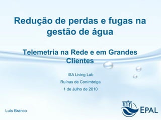 Redução de perdas e fugas na
          gestão de água

        Telemetria na Rede e em Grandes
                    Clientes
                     ISA Living Lab
                  Ruínas de Conímbriga
                   1 de Julho de 2010




Luís Branco
 