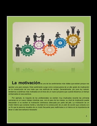 La motivaciónes uno de los sentimientos más vitales que existen porque nos
aportan una gran energía. Este sentimiento surge como consecuencia de un alto grado de implicación
en la consecución de una meta que nos estimula de verdad. Generalmente, por pura ley natural,
tendemos a sentirnos más motivados en el inicio de un nuevo proyecto que cuando llevamos un tiempo
embarcados en esa aventura.
Por ejemplo, la mayoría de los profesionales se sienten muy implicados durante las primeras
semanas en un nuevo trabajo mientras que, con el paso de los meses, su nivel de implicación puede
descender si no reciben la motivación extrínseca adecuada por parte del jefe. La motivación es un
motor interno que conecta mente y voluntad en la consecución de un plan de acción que conecta con
un fin que la persona visualiza de un modo frecuente para reafirmarse a sí misma en la importancia de
llevar a cabo ese esfuerzo necesario
2
3
 
