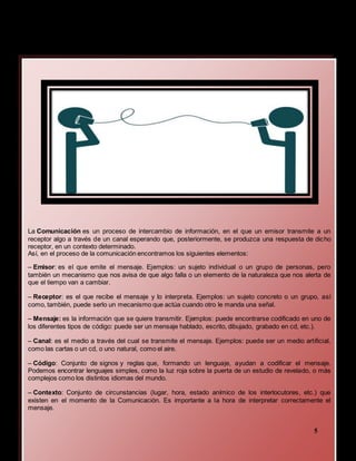 La Comunicación es un proceso de intercambio de información, en el que un emisor transmite a un
receptor algo a través de un canal esperando que, posteriormente, se produzca una respuesta de dicho
receptor, en un contexto determinado.
Así, en el proceso de la comunicación encontramos los siguientes elementos:
– Emisor: es el que emite el mensaje. Ejemplos: un sujeto individual o un grupo de personas, pero
también un mecanismo que nos avisa de que algo falla o un elemento de la naturaleza que nos alerta de
que el tiempo van a cambiar.
– Receptor: es el que recibe el mensaje y lo interpreta. Ejemplos: un sujeto concreto o un grupo, así
como, también, puede serlo un mecanismo que actúa cuando otro le manda una señal.
– Mensaje: es la información que se quiere transmitir. Ejemplos: puede encontrarse codificado en uno de
los diferentes tipos de código: puede ser un mensaje hablado, escrito, dibujado, grabado en cd, etc.).
– Canal: es el medio a través del cual se transmite el mensaje. Ejemplos: puede ser un medio artificial,
como las cartas o un cd, o uno natural, como el aire.
– Código: Conjunto de signos y reglas que, formando un lenguaje, ayudan a codificar el mensaje.
Podemos encontrar lenguajes simples, como la luz roja sobre la puerta de un estudio de revelado, o más
complejos como los distintos idiomas del mundo.
– Contexto: Conjunto de circunstancias (lugar, hora, estado anímico de los interlocutores, etc.) que
existen en el momento de la Comunicación. Es importante a la hora de interpretar correctamente el
mensaje.
5
 