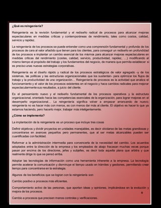 Contrato,por ende
¿Qué es reingeniería?
Reingeniería es la revisión fundamental y el rediseño radical de procesos para alcanzar mejoras
espectaculares en medidas críticas y contemporáneas de rendimiento, tales como costos, calidad,
servicio y rapidez.
La reingeniería de los procesos se puede entender como una comprensión fundamental y profunda de los
procesos de cara al valor añadido que tienen para los clientes, para conseguir un rediseño en profundidad
de los procesos e implantar un cambio esencial de los mismos para alcanzar mejoras espectaculares en
medidas críticas del rendimiento (costes, calidad, servicio, productividad, rapidez, …) modificando al
mismo tiempo el propósito del trabajo y los fundamentos del negocio, de manera que permita establecer si
es preciso unas nuevas estrategias corporativas.
Reingeniería es el diseño rápido y radical de los procesos estratégicos de valor agregado -y de los
sistemas, las políticas y las estructuras organizacionales que los sustentan- para optimizar los flujos de
trabajo y la productividad de una organización… Reingeniería de procesos es la actividad que analiza el
funcionamiento y el valor de los procesos existentes en el negocio y hace cambios radicales para mejorar
espectacularmente sus resultados, a juicio del cliente.
Es el pensamiento nuevo y el rediseño fundamental de los procesos operativos y la estructura
organizacional, orientado hacia las competencias esenciales de la organización, para lograr mejoras en el
desempeño organizacional… La reingeniería significa volver a empezar arrancando de nuevo;
reingeniería no es hacer más con menos, es con menos dar más al cliente. El objetivo es hacer lo que ya
estamos haciendo, pero hacerlo mejor, trabajar más inteligentemente.
¿Cómo se implementa?
La implantación de la reingeniería es un proceso que incluye tres cosas
Definir objetivos y dividir proyectos en unidades manejables, es decir olvidarse de las metas grandiosas y
concentrarse en avances pequeños pero permanentes, que al ser metas alcanzables pueden ser
cuantificadas con facilidad.
Reformar a la administración intermedia para convencerla de la necesidad del cambio. Los acuerdos
adoptados entre la dirección de la empresa y los empleados de abajo fracasan muchas veces porque
pasan por encima de los directores, jefes y subjefes, es decir toda aquella plana que arbitra y que
realmente dirige lo que se pensó arriba.
Adoptar las tecnologías de información como una herramienta inherente a la empresa. La tecnología
permite acelerar la comunicación y disminuye el tiempo usado en trámites y gestiones, permitiendo crear
tiempo para concentrarse en la estrategia.
Algunos de los beneficios que se logran con la reingeniería son
Cambio positivo a procesos más eficientes.
Comportamiento activo de las personas, que aportan ideas y opiniones, implicándose en la evolución y
mejora de los procesos.
Cambio a procesos que precisen menos controles y verificaciones.
6
 